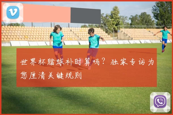 世界杯赌球补时算吗?独家专访为您厘清关键规则