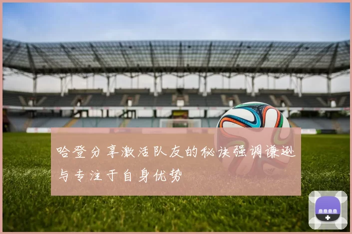 哈登分享激活队友的秘诀强调谦逊与专注于自身优势