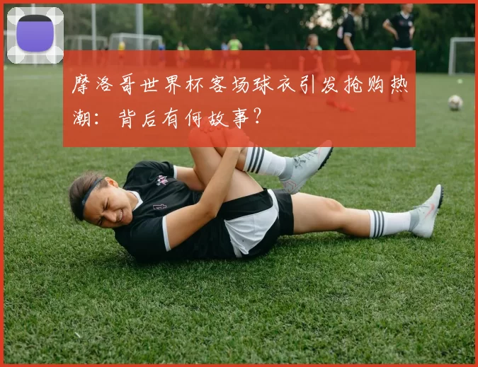 摩洛哥世界杯客场球衣引发抢购热潮:背后有何故事?