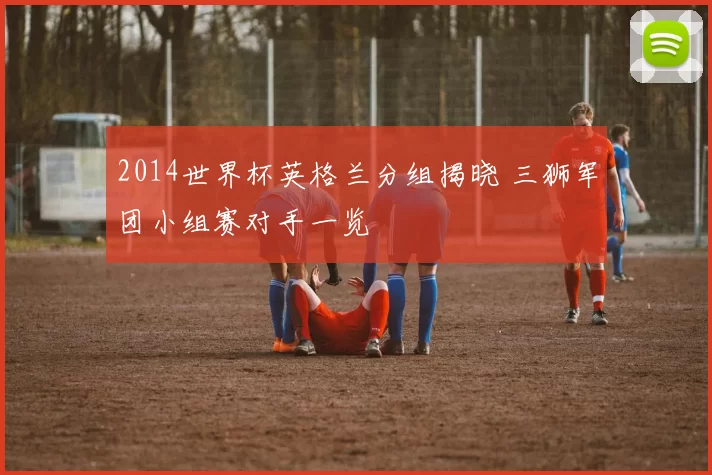 2014世界杯英格兰分组揭晓 三狮军团小组赛对手一览