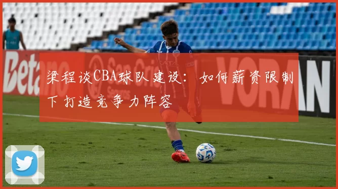 梁程谈CBA球队建设:如何薪资限制下打造竞争力阵容