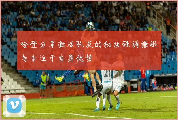 哈登分享激活队友的秘诀强调谦逊与专注于自身优势