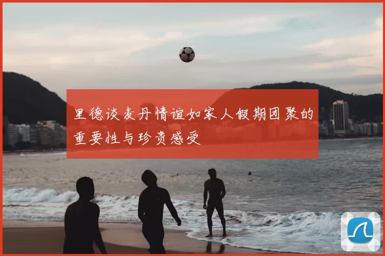 里德谈麦丹情谊如家人假期团聚的重要性与珍贵感受