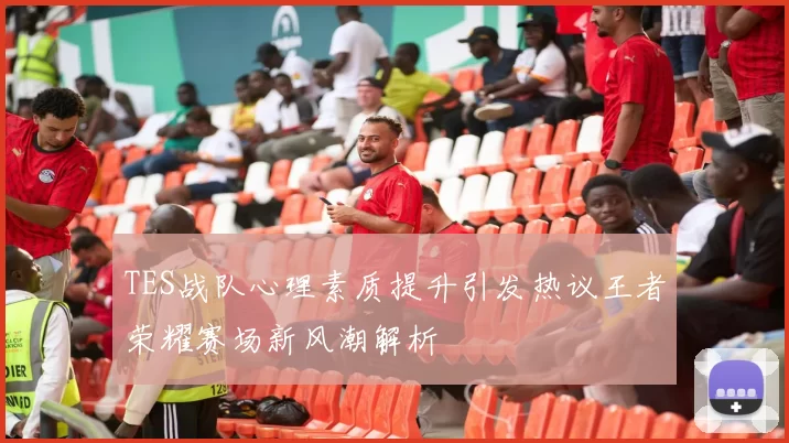 TES战队心理素质提升引发热议王者荣耀赛场新风潮解析