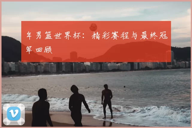年男篮世界杯:精彩赛程与最终冠军回顾