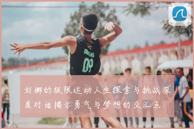 刘娜的极限运动人生探索与挑战深度对话揭示勇气与梦想的交汇点