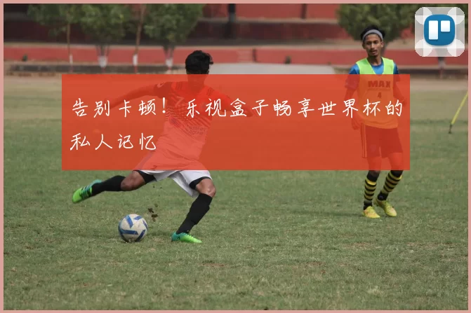 告别卡顿！乐视盒子畅享世界杯的私人记忆