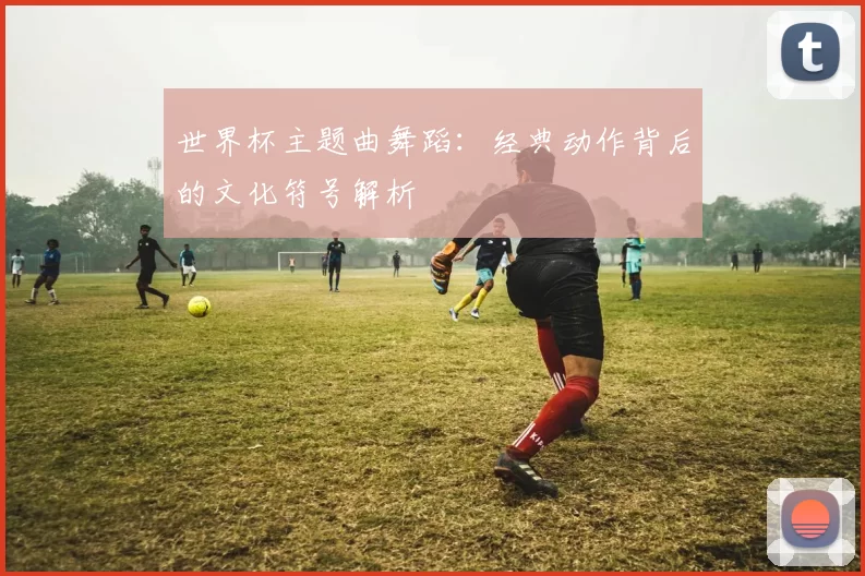 世界杯主题曲舞蹈：经典动作背后的文化符号解析