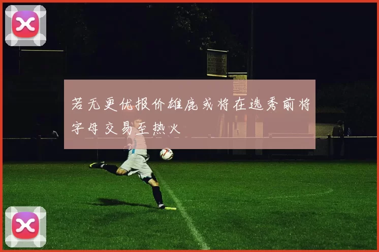 若无更优报价雄鹿或将在选秀前将字母交易至热火