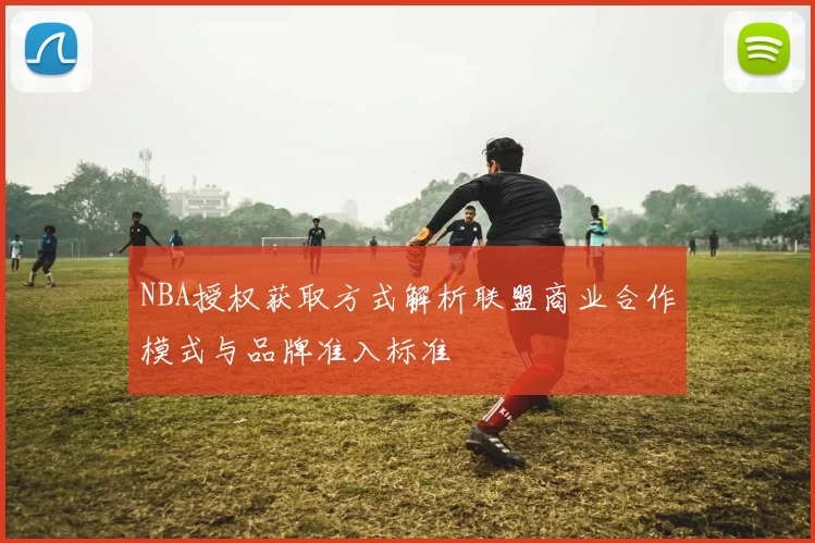 NBA授权获取方式解析联盟商业合作模式与品牌准入标准