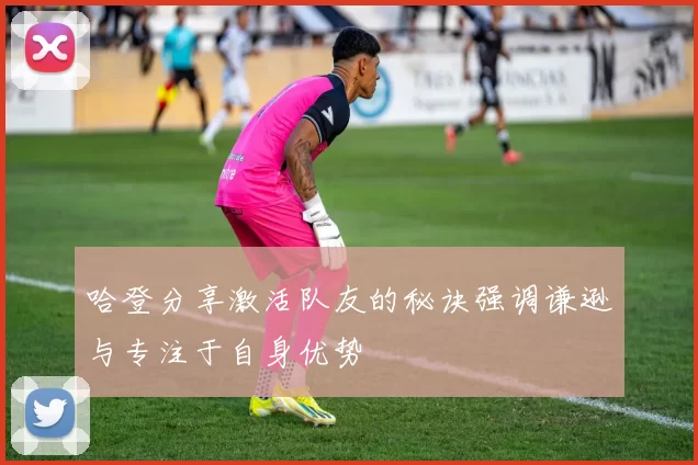 哈登分享激活队友的秘诀强调谦逊与专注于自身优势