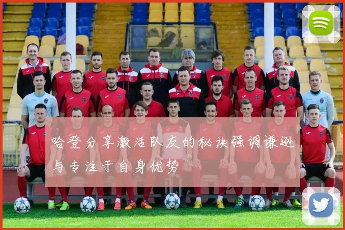 哈登分享激活队友的秘诀强调谦逊与专注于自身优势