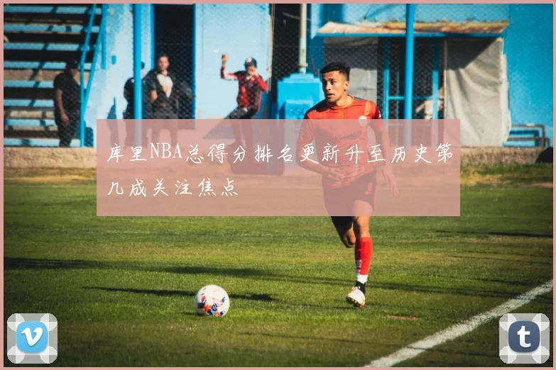 库里NBA总得分排名更新升至历史第几成关注焦点