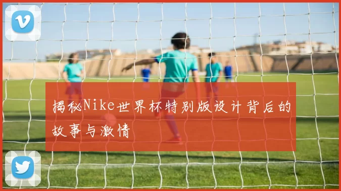 揭秘Nike世界杯特别版设计背后的故事与激情