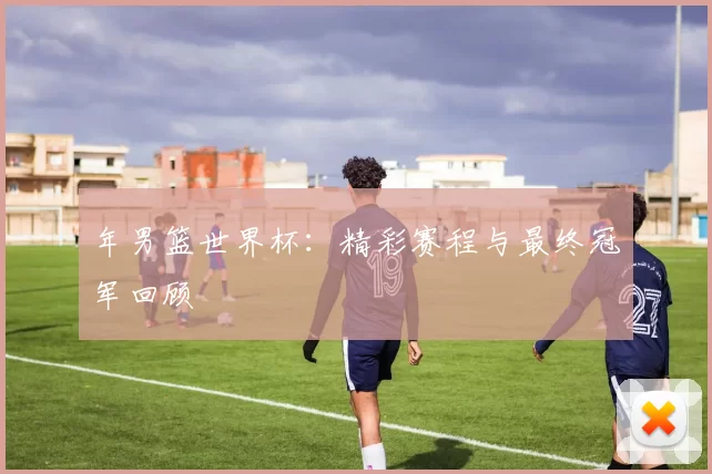 年男篮世界杯:精彩赛程与最终冠军回顾