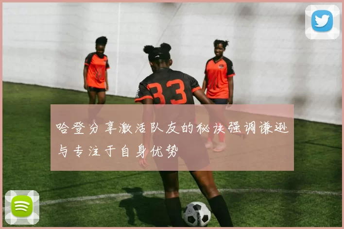 哈登分享激活队友的秘诀强调谦逊与专注于自身优势
