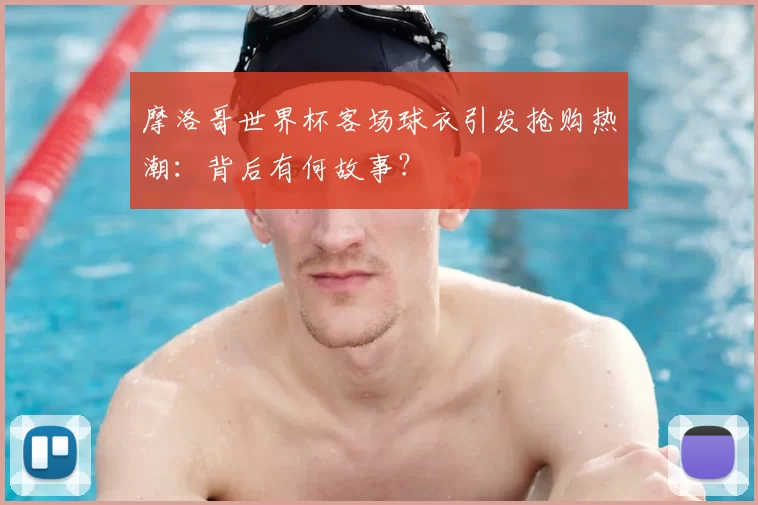 摩洛哥世界杯客场球衣引发抢购热潮：背后有何故事？