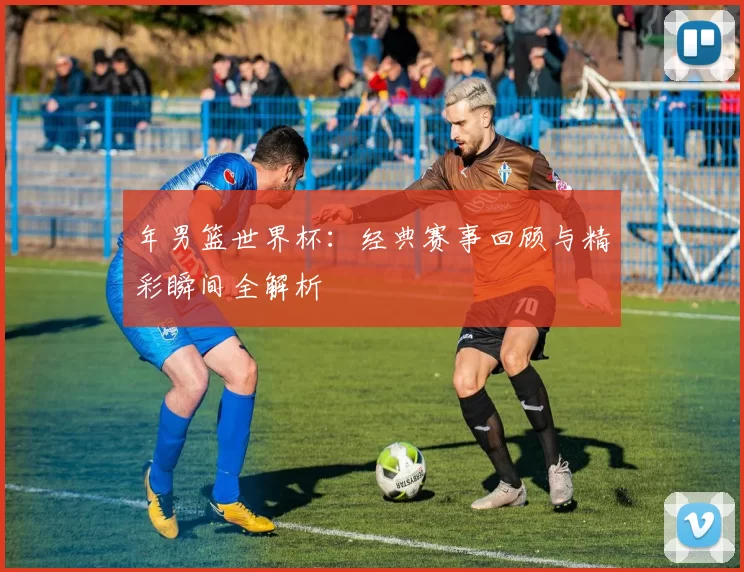 年男篮世界杯:经典赛事回顾与精彩瞬间全解析
