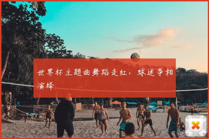 世界杯主题曲舞蹈走红,球迷争相演绎