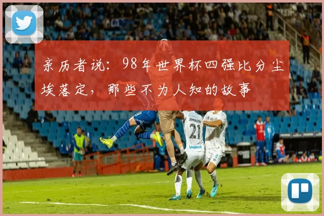 亲历者说:98年世界杯四强比分尘埃落定,那些不为人知的故事