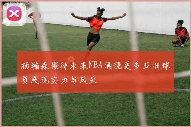 杨瀚森期待未来NBA涌现更多亚洲球员展现实力与风采