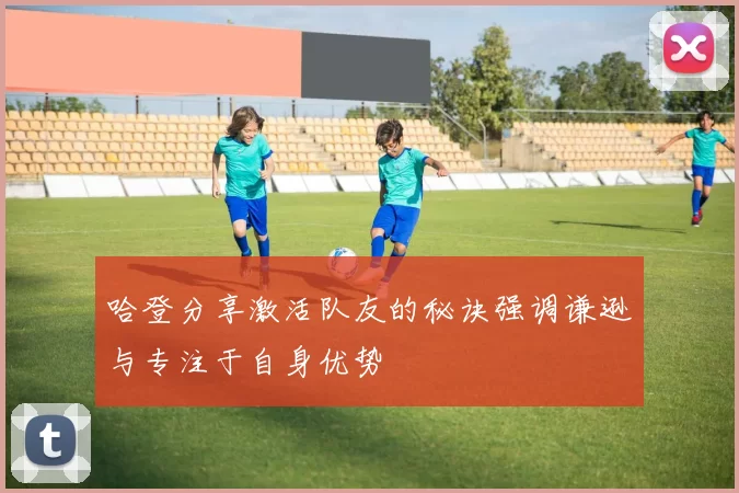 哈登分享激活队友的秘诀强调谦逊与专注于自身优势
