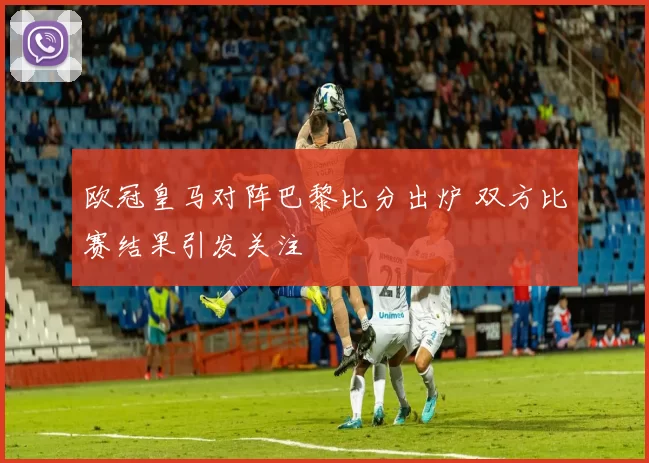 欧冠皇马对阵巴黎比分出炉 双方比赛结果引发关注