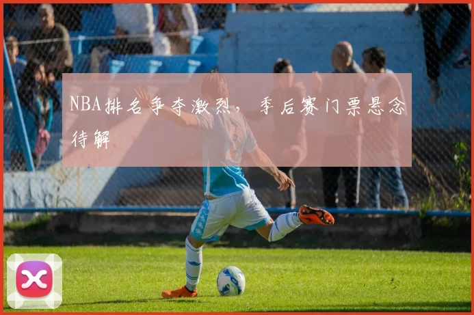 NBA排名争夺激烈，季后赛门票悬念待解