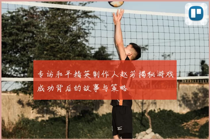 专访和平精英制作人赵芳揭秘游戏成功背后的故事与策略
