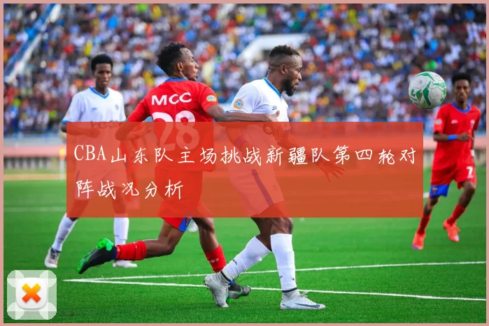 CBA山东队主场挑战新疆队第四轮对阵战况分析