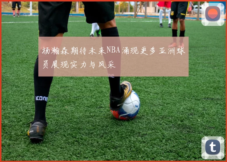 杨瀚森期待未来NBA涌现更多亚洲球员展现实力与风采