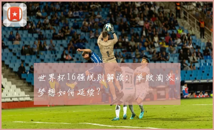 世界杯16强规则解读:单败淘汰,梦想如何延续?