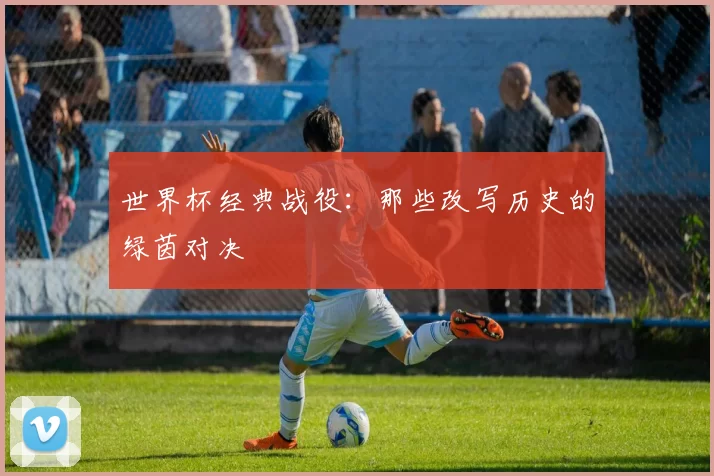 世界杯经典战役:那些改写历史的绿茵对决