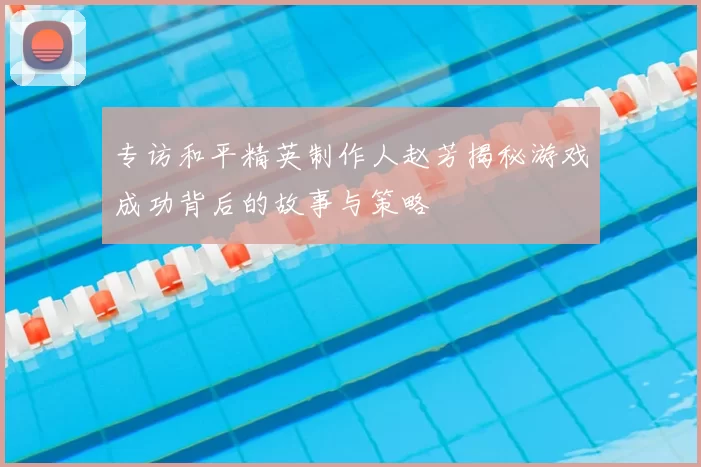 专访和平精英制作人赵芳揭秘游戏成功背后的故事与策略