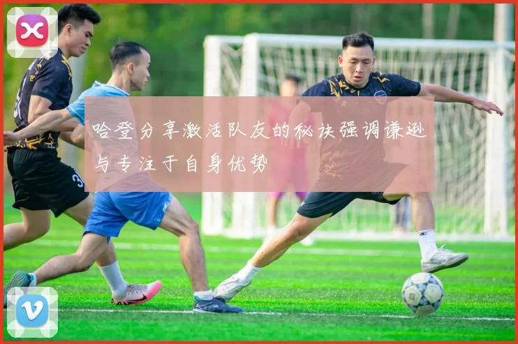哈登分享激活队友的秘诀强调谦逊与专注于自身优势