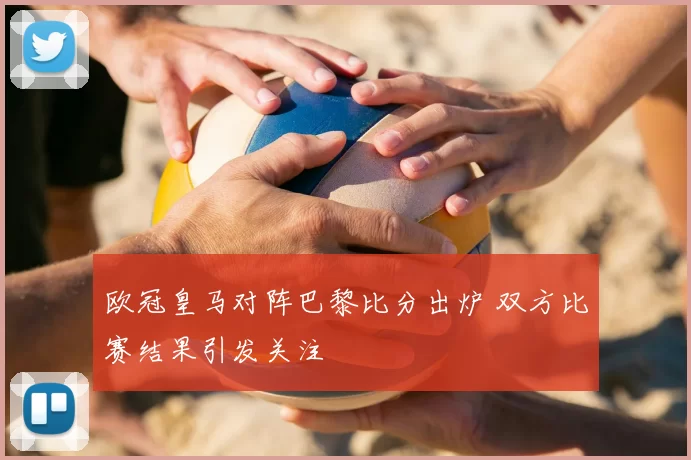 欧冠皇马对阵巴黎比分出炉 双方比赛结果引发关注