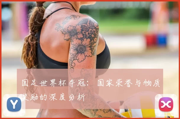 国足世界杯夺冠:国家荣誉与物质奖励的深度分析