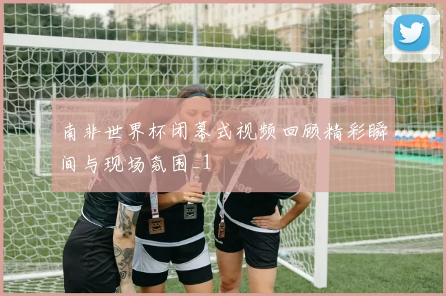 南非世界杯闭幕式视频回顾精彩瞬间与现场氛围_1