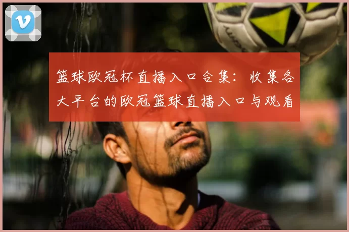 篮球欧冠杯直播入口合集：收集各大平台的欧冠篮球直播入口与观看方式