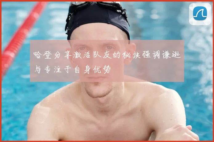 哈登分享激活队友的秘诀强调谦逊与专注于自身优势