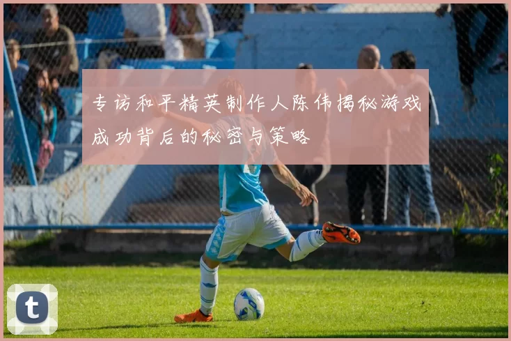 专访和平精英制作人陈伟揭秘游戏成功背后的秘密与策略
