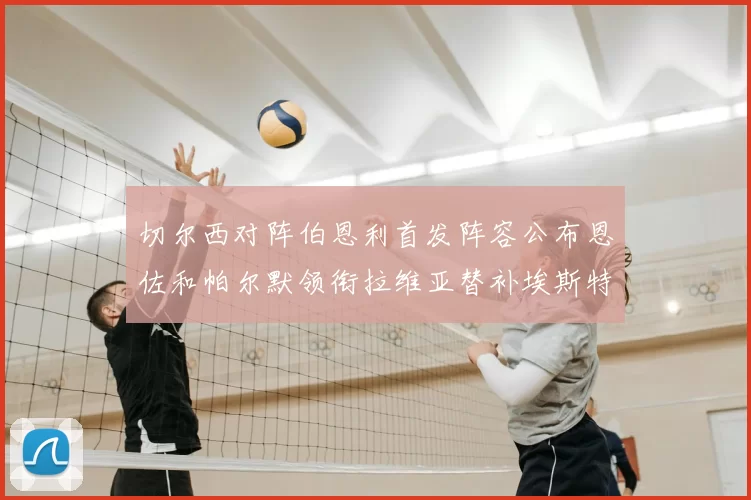 切尔西对阵伯恩利首发阵容公布恩佐和帕尔默领衔拉维亚替补埃斯特旺因伤缺席