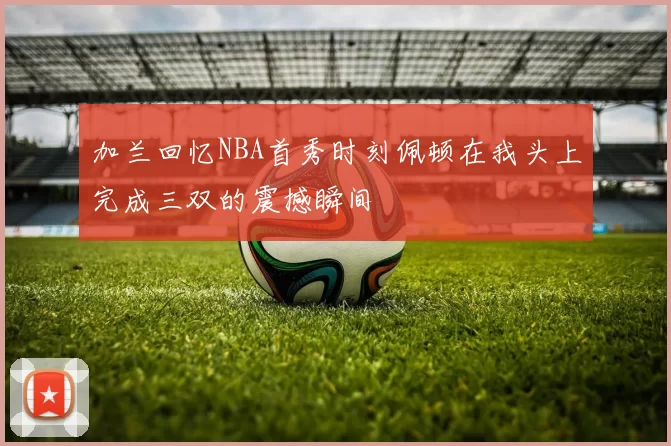 加兰回忆NBA首秀时刻佩顿在我头上完成三双的震撼瞬间