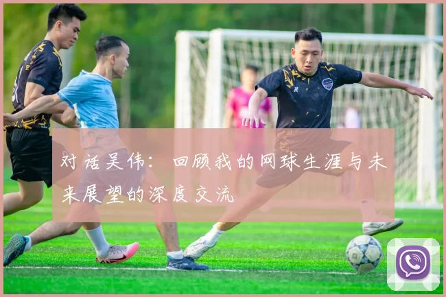 对话吴伟:回顾我的网球生涯与未来展望的深度交流