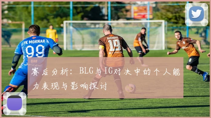 赛后分析:BLG与IG对决中的个人能力表现与影响探讨