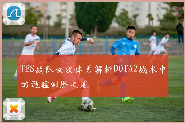 TES战队快攻体系解析DOTA2战术中的迅猛制胜之道