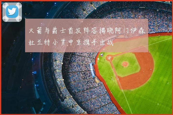 火箭与爵士首发阵容揭晓阿门伊森杜兰特小贾申京携手出战