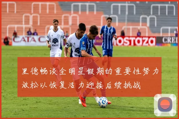 里德畅谈全明星假期的重要性努力放松以恢复活力迎接后续挑战