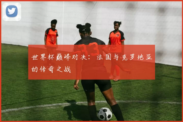 世界杯巅峰对决:法国与克罗地亚的传奇之战