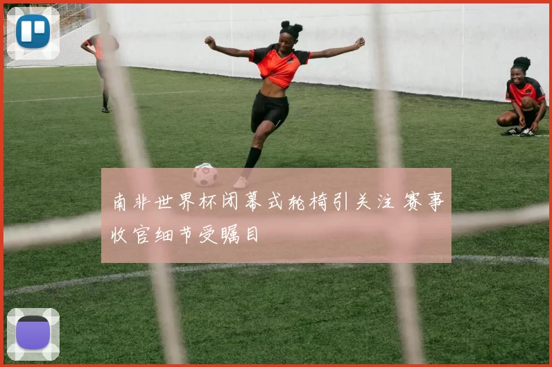南非世界杯闭幕式轮椅引关注 赛事收官细节受瞩目